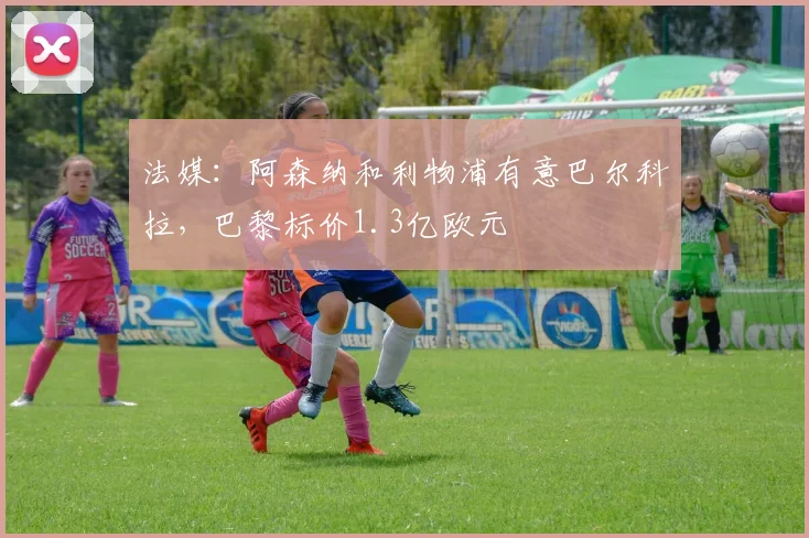 法媒：阿森纳和利物浦有意巴尔科拉，巴黎标价1.3亿欧元