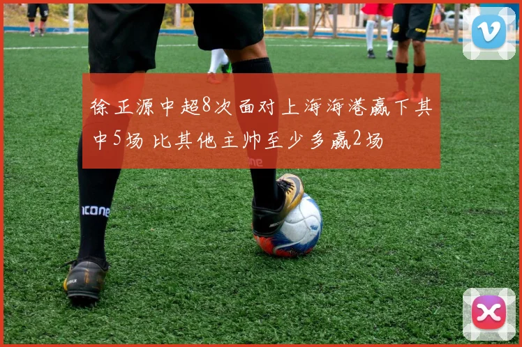 徐正源中超8次面对上海海港赢下其中5场 比其他主帅至少多赢2场